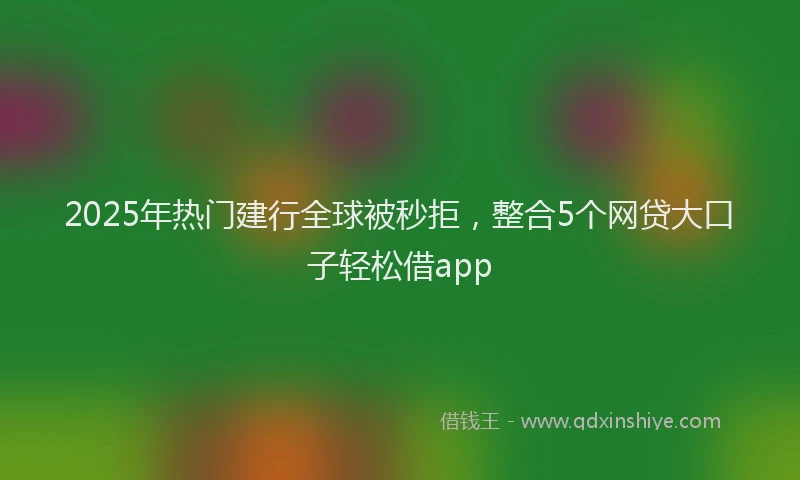 2025年热门建行全球被秒拒，整合5个网贷大口子轻松借app
