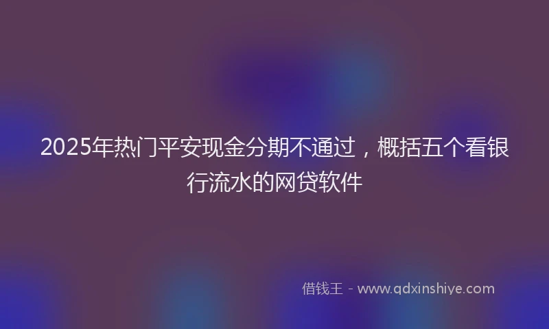 2025年热门平安现金分期不通过，概括五个看银行流水的网贷软件