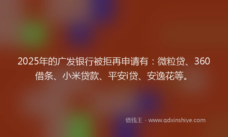 2025年的广发银行被拒再申请有：微粒贷、360借条、小米贷款、平安i贷、安逸花等。