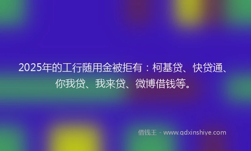 2025年的工行随用金被拒有：柯基贷、快贷通、你我贷、我来贷、微博借钱等。