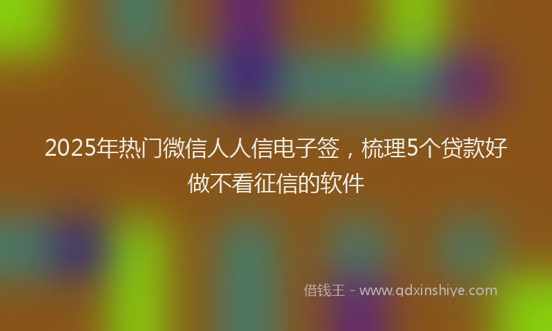 2025年热门微信人人信电子签，梳理5个贷款好做不看征信的软件