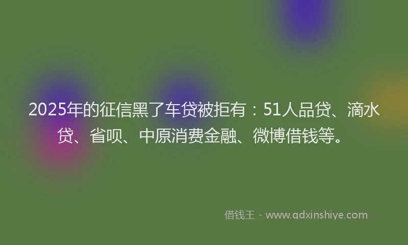 2025年的征信黑了车贷被拒有：51人品贷、滴水贷、省呗、中原消费金融、微博借钱等。