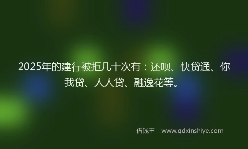 2025年的建行被拒几十次有：还呗、快贷通、你我贷、人人贷、融逸花等。