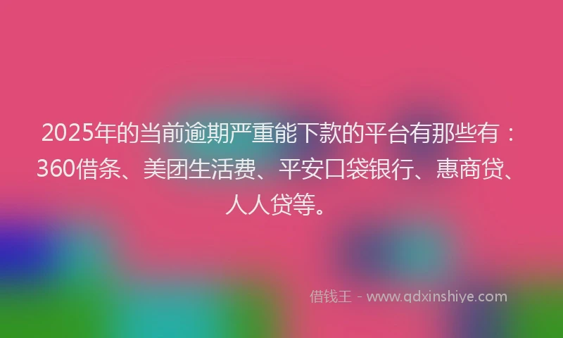 2025年的当前逾期严重能下款的平台有那些有：360借条、美团生活费、平安口袋银行、惠商贷、人人贷等。