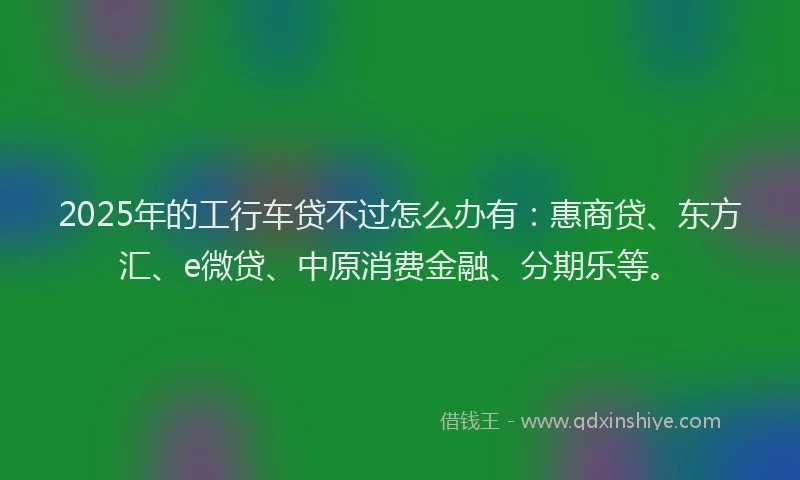 2025年的工行车贷不过怎么办有：惠商贷、东方汇、e微贷、中原消费金融、分期乐等。