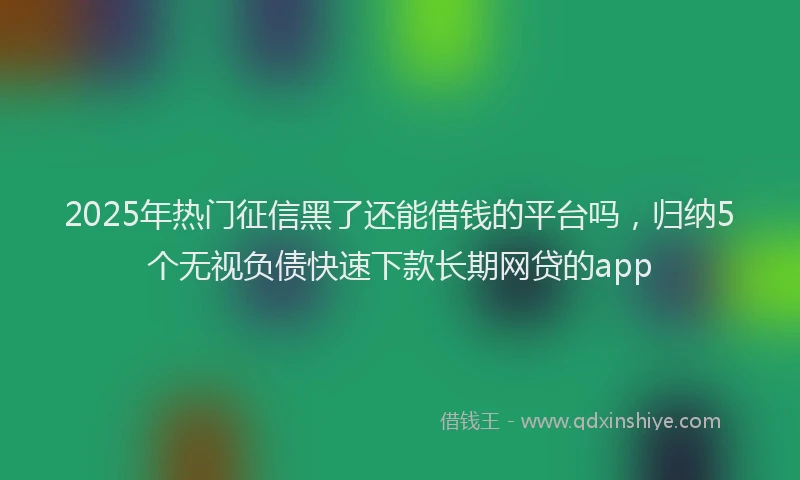 2025年热门征信黑了还能借钱的平台吗，归纳5个无视负债快速下款长期网贷的app