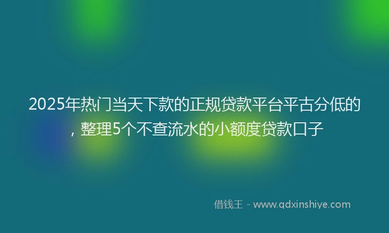 2025年热门当天下款的正规贷款平台平古分低的，整理5个不查流水的小额度贷款口子