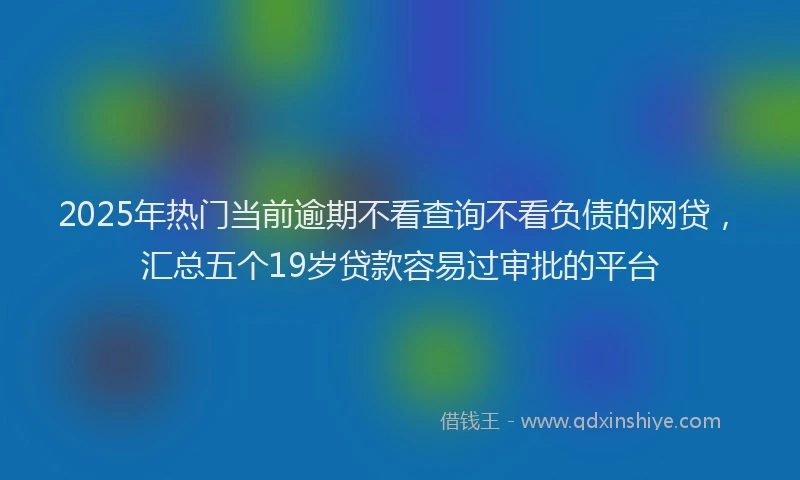 2025年热门当前逾期不看查询不看负债的网贷，汇总五个19岁贷款容易过审批的平台