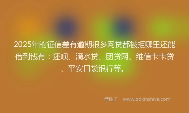 2025年的征信差有逾期很多网贷都被拒哪里还能借到钱有：还呗、滴水贷、团贷网、维信卡卡贷、平安口袋银行等。