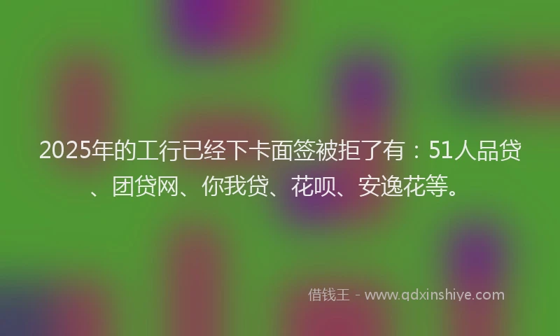 2025年的工行已经下卡面签被拒了有：51人品贷、团贷网、你我贷、花呗、安逸花等。