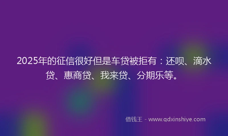 2025年的征信很好但是车贷被拒有：还呗、滴水贷、惠商贷、我来贷、分期乐等。