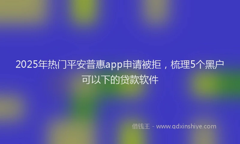 2025年热门平安普惠app申请被拒，梳理5个黑户可以下的贷款软件