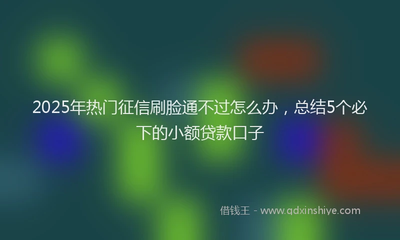 2025年热门征信刷脸通不过怎么办，总结5个必下的小额贷款口子
