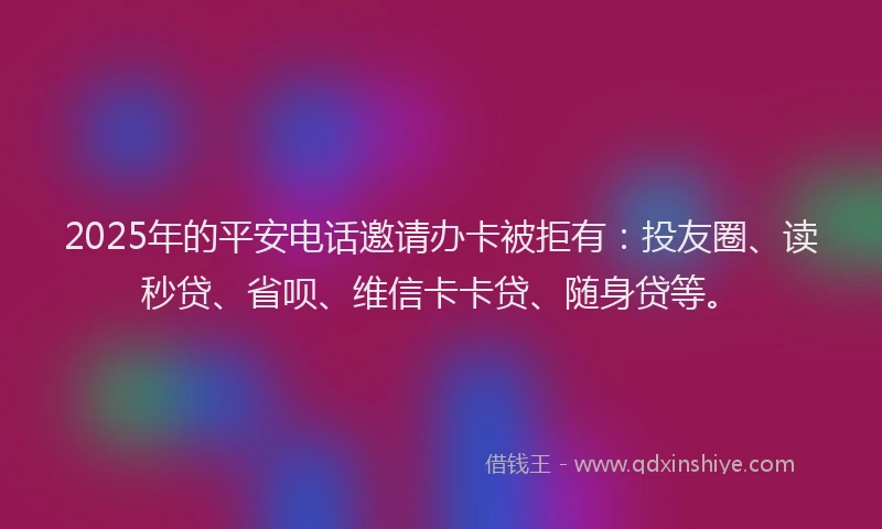 2025年的平安电话邀请办卡被拒有：投友圈、读秒贷、省呗、维信卡卡贷、随身贷等。