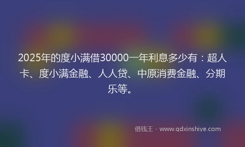 2025年的度小满借30000一年利息多少有：超人卡、度小满金融、人人贷、中原消费金融、分期乐等。