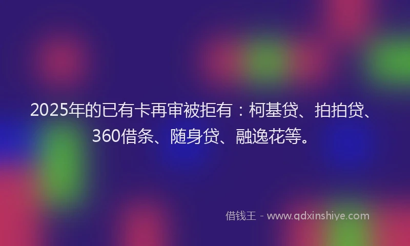 2025年的已有卡再审被拒有：柯基贷、拍拍贷、360借条、随身贷、融逸花等。