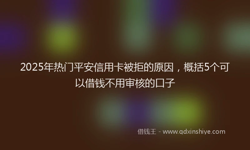 2025年热门平安信用卡被拒的原因，概括5个可以借钱不用审核的口子