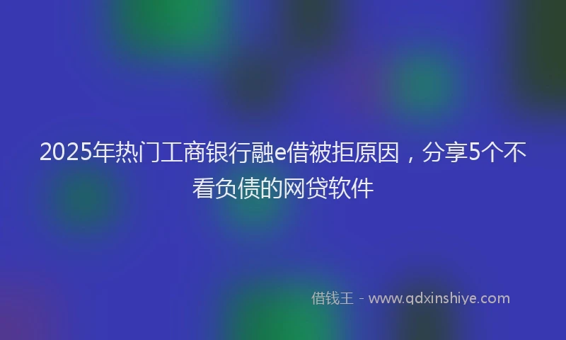 2025年热门工商银行融e借被拒原因，分享5个不看负债的网贷软件