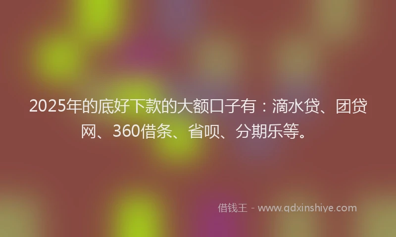 2025年的底好下款的大额口子有：滴水贷、团贷网、360借条、省呗、分期乐等。