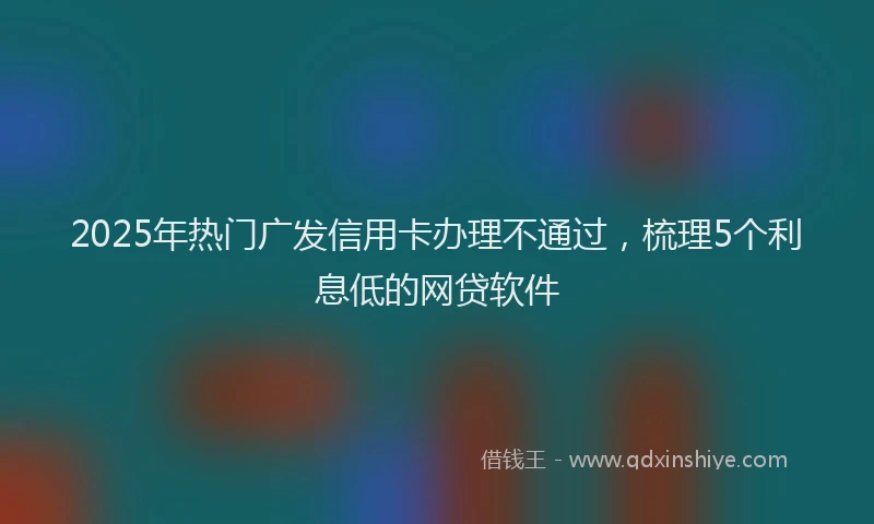 2025年热门广发信用卡办理不通过，梳理5个利息低的网贷软件