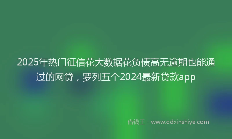2025年热门征信花大数据花负债高无逾期也能通过的网贷，罗列五个2024最新贷款app