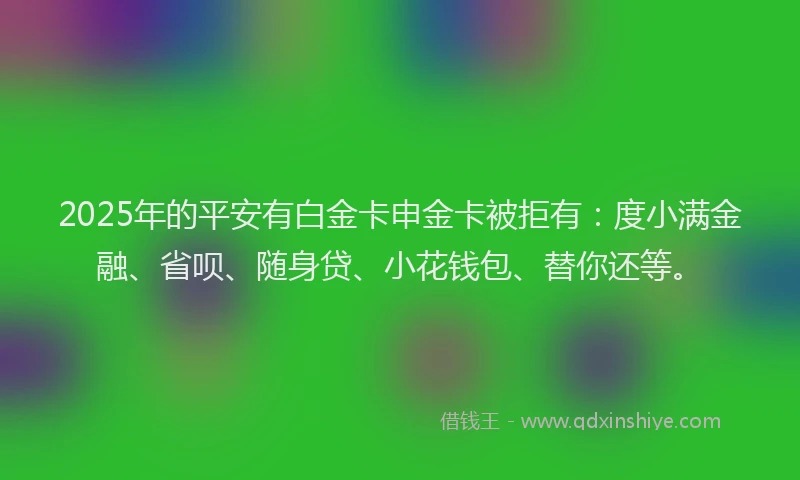 2025年的平安有白金卡申金卡被拒有：度小满金融、省呗、随身贷、小花钱包、替你还等。