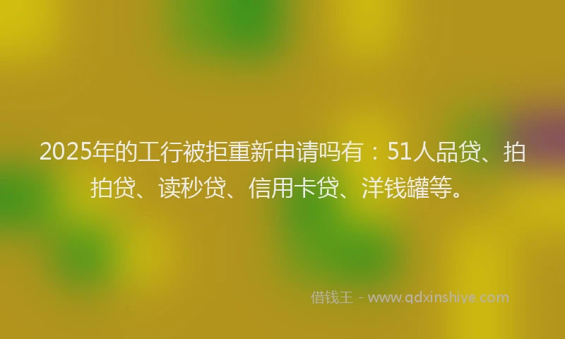 2025年的工行被拒重新申请吗有：51人品贷、拍拍贷、读秒贷、信用卡贷、洋钱罐等。