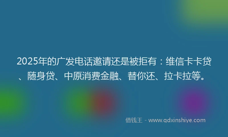2025年的广发电话邀请还是被拒有：维信卡卡贷、随身贷、中原消费金融、替你还、拉卡拉等。