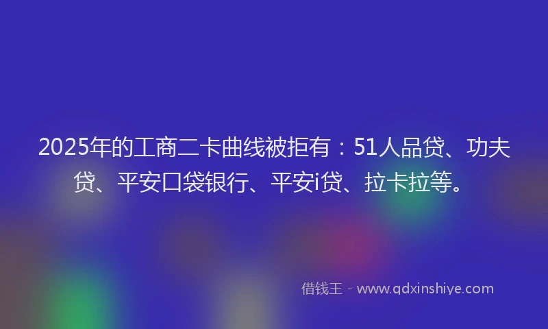 2025年的工商二卡曲线被拒有：51人品贷、功夫贷、平安口袋银行、平安i贷、拉卡拉等。