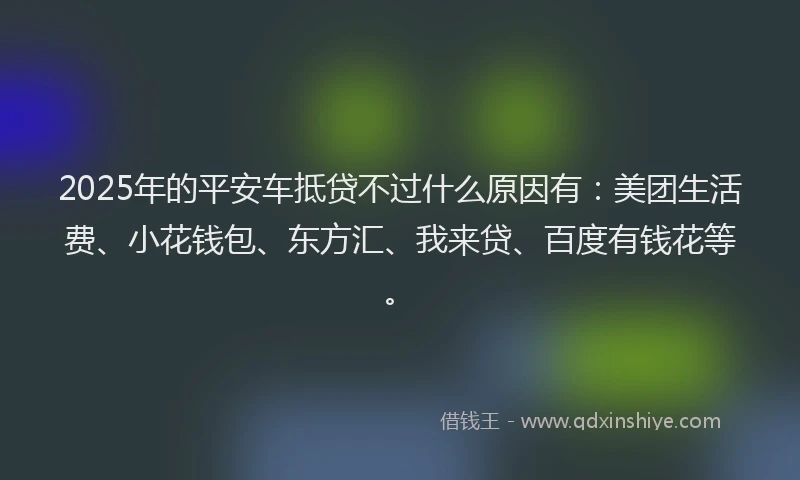 2025年的平安车抵贷不过什么原因有：美团生活费、小花钱包、东方汇、我来贷、百度有钱花等。