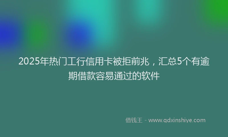 2025年热门工行信用卡被拒前兆，汇总5个有逾期借款容易通过的软件