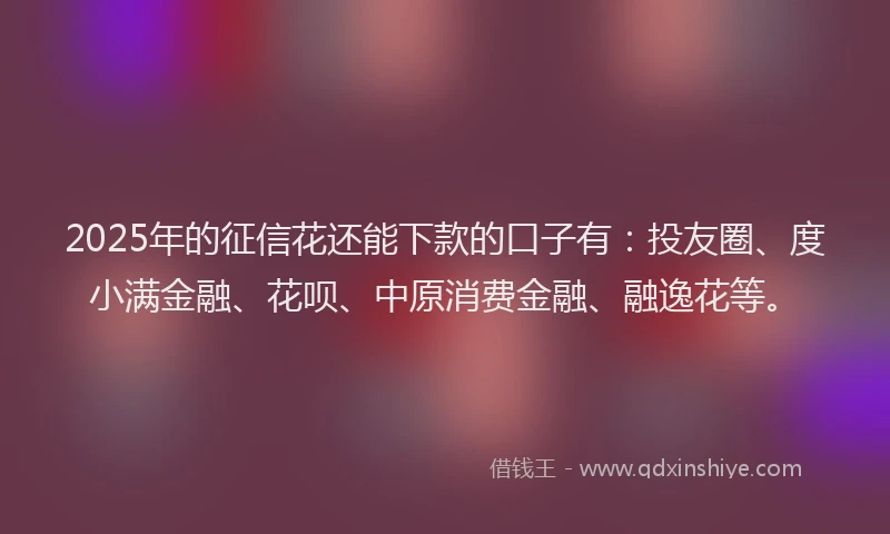 2025年的征信花还能下款的口子有：投友圈、度小满金融、花呗、中原消费金融、融逸花等。