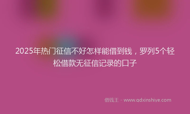 2025年热门征信不好怎样能借到钱，罗列5个轻松借款无征信记录的口子