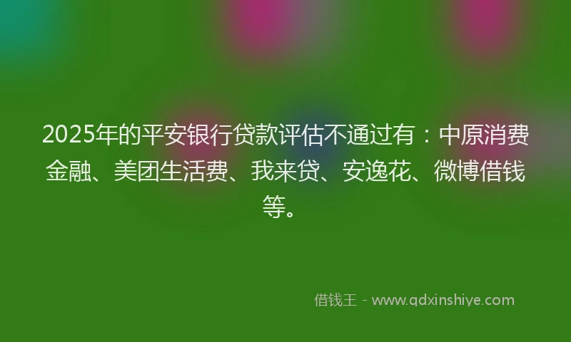 2025年的平安银行贷款评估不通过有：中原消费金融、美团生活费、我来贷、安逸花、微博借钱等。