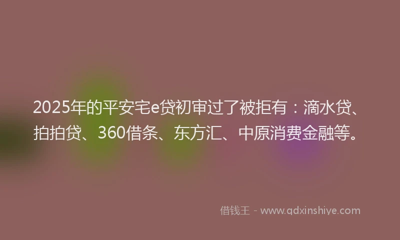 2025年的平安宅e贷初审过了被拒有：滴水贷、拍拍贷、360借条、东方汇、中原消费金融等。