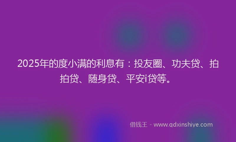2025年的度小满的利息有：投友圈、功夫贷、拍拍贷、随身贷、平安i贷等。
