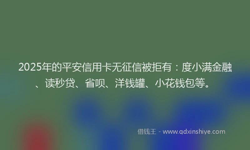 2025年的平安信用卡无征信被拒有：度小满金融、读秒贷、省呗、洋钱罐、小花钱包等。