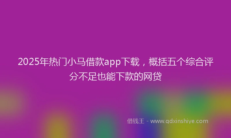 2025年热门小马借款app下载，概括五个综合评分不足也能下款的网贷