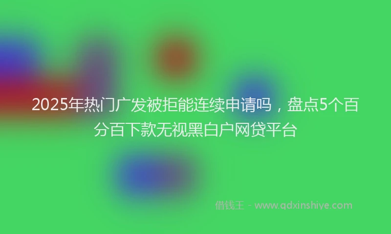 2025年热门广发被拒能连续申请吗，盘点5个百分百下款无视黑白户网贷平台