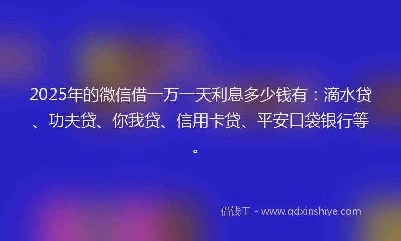 2025年的微信借一万一天利息多少钱有：滴水贷、功夫贷、你我贷、信用卡贷、平安口袋银行等。