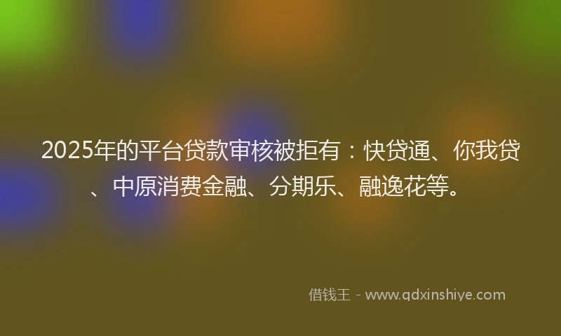 2025年的平台贷款审核被拒有：快贷通、你我贷、中原消费金融、分期乐、融逸花等。
