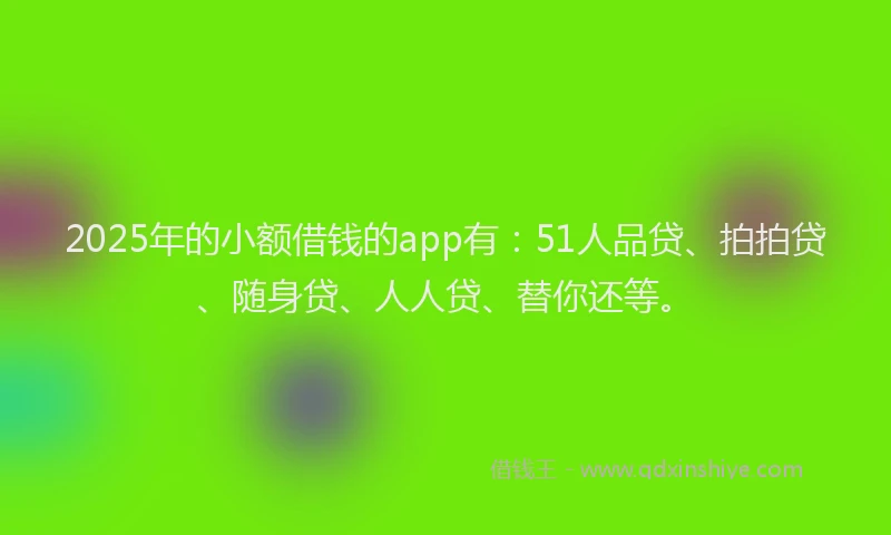 2025年的小额借钱的app有：51人品贷、拍拍贷、随身贷、人人贷、替你还等。