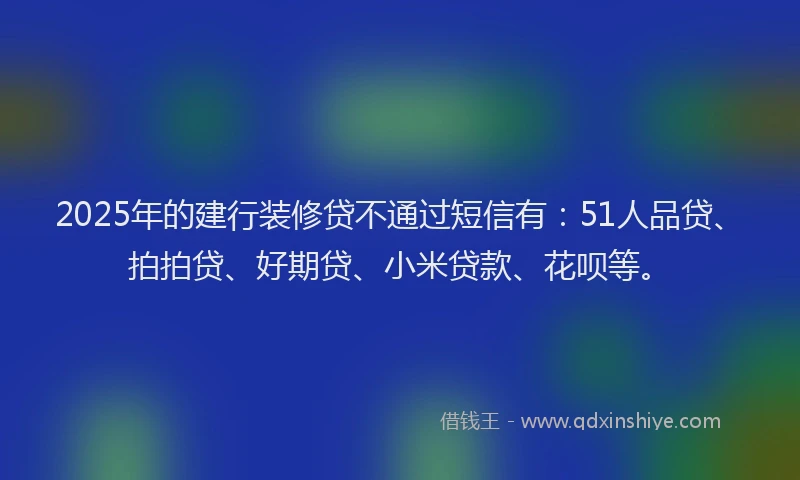 2025年的建行装修贷不通过短信有：51人品贷、拍拍贷、好期贷、小米贷款、花呗等。