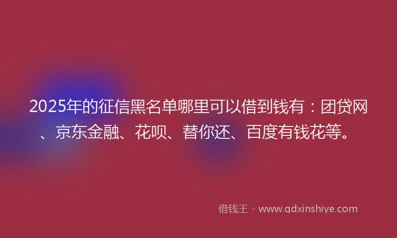 2025年的征信黑名单哪里可以借到钱有：团贷网、京东金融、花呗、替你还、百度有钱花等。