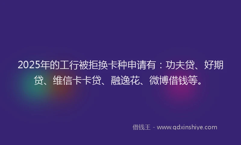 2025年的工行被拒换卡种申请有：功夫贷、好期贷、维信卡卡贷、融逸花、微博借钱等。