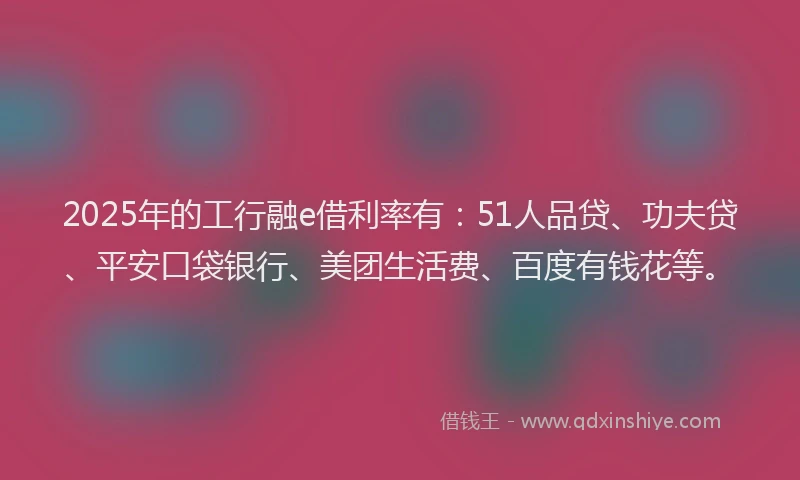 2025年的工行融e借利率有：51人品贷、功夫贷、平安口袋银行、美团生活费、百度有钱花等。