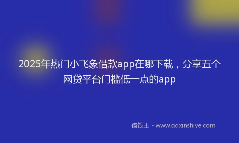2025年热门小飞象借款app在哪下载，分享五个网贷平台门槛低一点的app