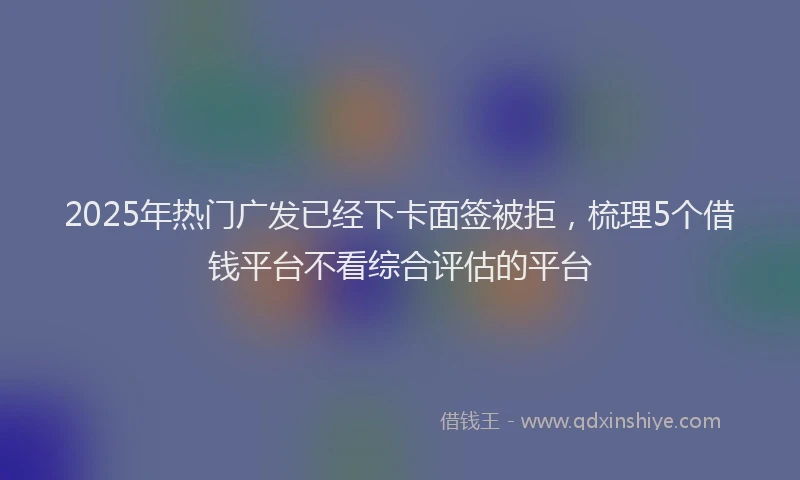 2025年热门广发已经下卡面签被拒，梳理5个借钱平台不看综合评估的平台