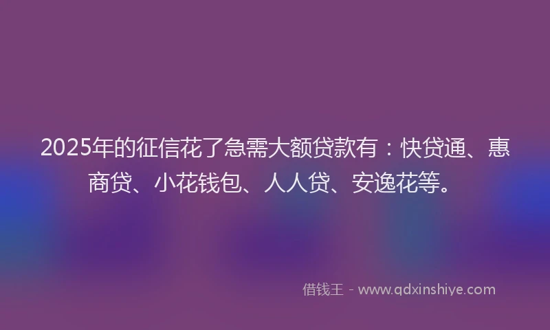 2025年的征信花了急需大额贷款有：快贷通、惠商贷、小花钱包、人人贷、安逸花等。