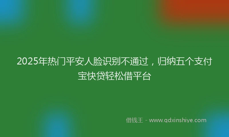 2025年热门平安人脸识别不通过，归纳五个支付宝快贷轻松借平台